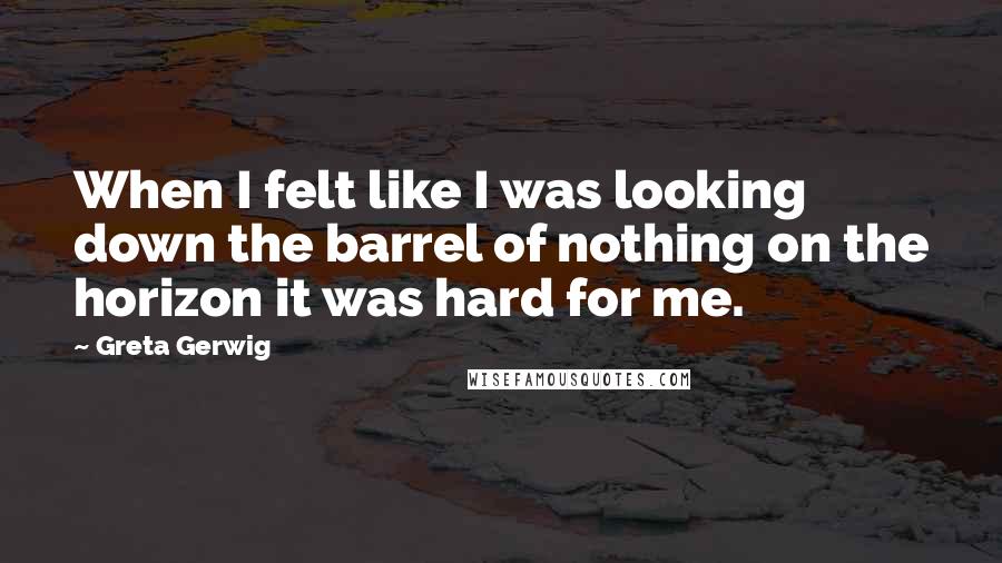 Greta Gerwig Quotes: When I felt like I was looking down the barrel of nothing on the horizon it was hard for me.