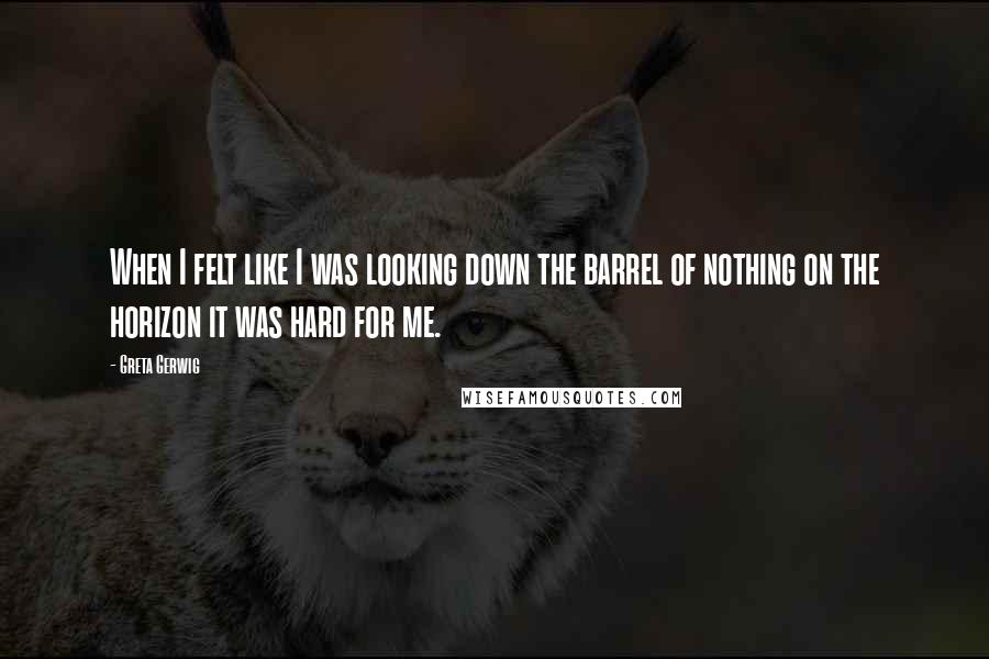 Greta Gerwig Quotes: When I felt like I was looking down the barrel of nothing on the horizon it was hard for me.