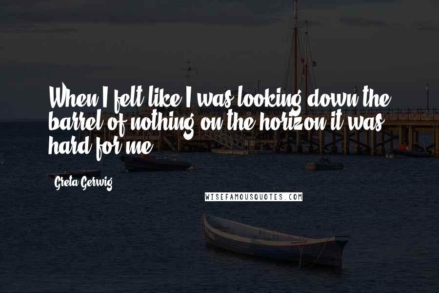 Greta Gerwig Quotes: When I felt like I was looking down the barrel of nothing on the horizon it was hard for me.