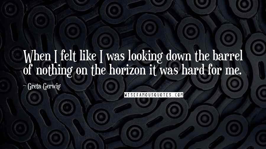 Greta Gerwig Quotes: When I felt like I was looking down the barrel of nothing on the horizon it was hard for me.