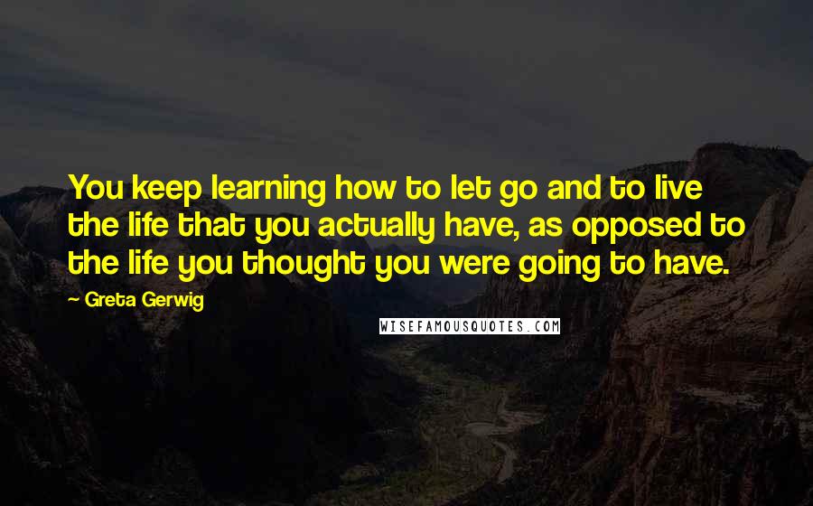 Greta Gerwig Quotes: You keep learning how to let go and to live the life that you actually have, as opposed to the life you thought you were going to have.