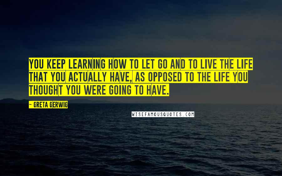 Greta Gerwig Quotes: You keep learning how to let go and to live the life that you actually have, as opposed to the life you thought you were going to have.
