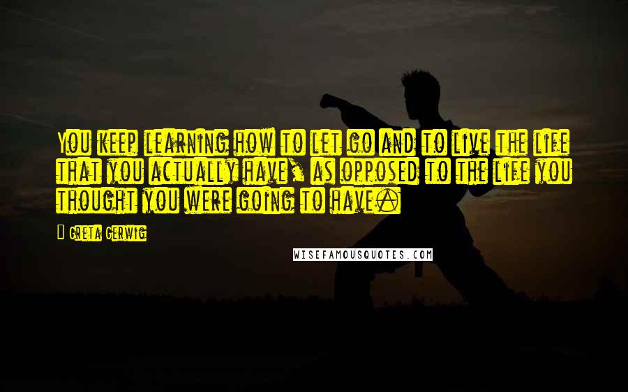 Greta Gerwig Quotes: You keep learning how to let go and to live the life that you actually have, as opposed to the life you thought you were going to have.