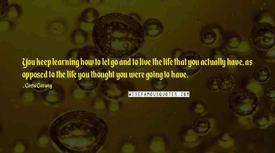 Greta Gerwig Quotes: You keep learning how to let go and to live the life that you actually have, as opposed to the life you thought you were going to have.