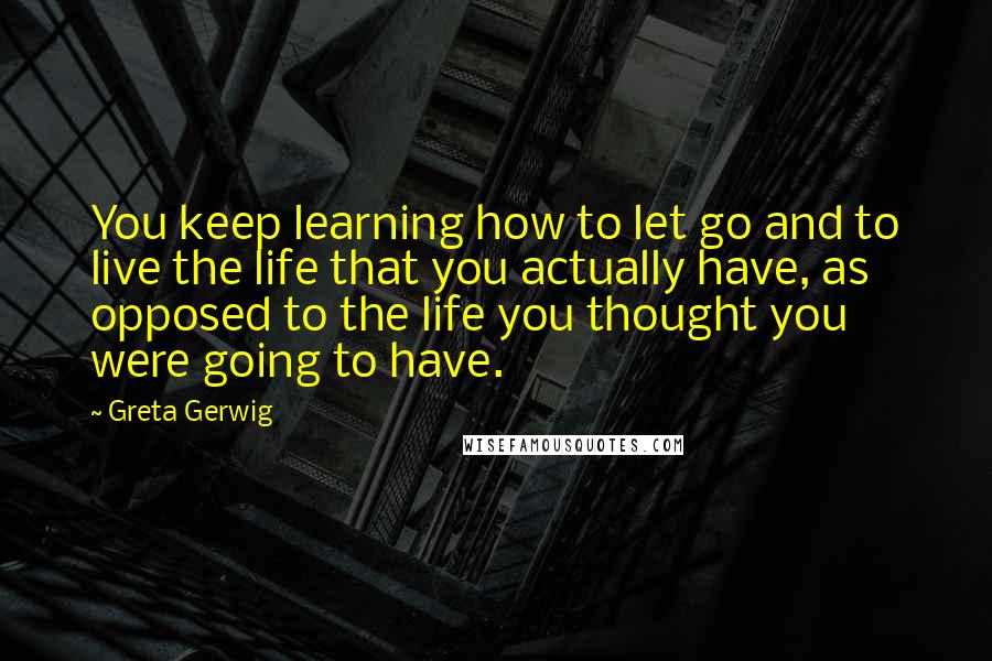 Greta Gerwig Quotes: You keep learning how to let go and to live the life that you actually have, as opposed to the life you thought you were going to have.