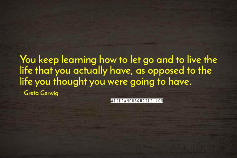 Greta Gerwig Quotes: You keep learning how to let go and to live the life that you actually have, as opposed to the life you thought you were going to have.