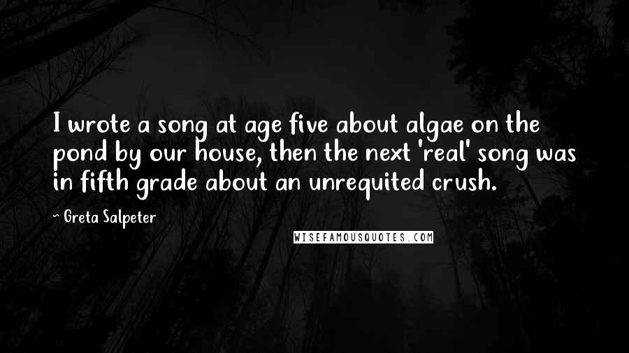 Greta Salpeter Quotes: I wrote a song at age five about algae on the pond by our house, then the next 'real' song was in fifth grade about an unrequited crush.