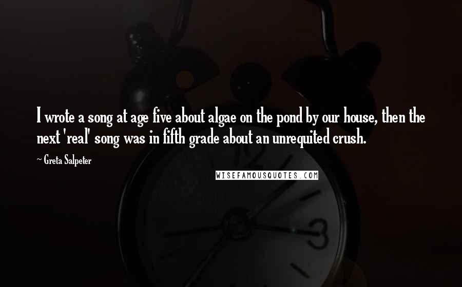 Greta Salpeter Quotes: I wrote a song at age five about algae on the pond by our house, then the next 'real' song was in fifth grade about an unrequited crush.