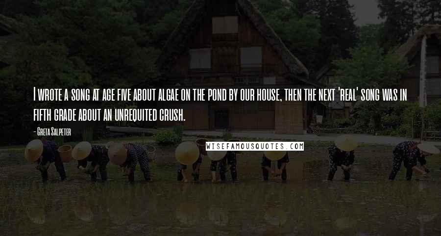 Greta Salpeter Quotes: I wrote a song at age five about algae on the pond by our house, then the next 'real' song was in fifth grade about an unrequited crush.