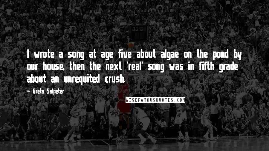 Greta Salpeter Quotes: I wrote a song at age five about algae on the pond by our house, then the next 'real' song was in fifth grade about an unrequited crush.