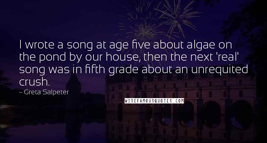 Greta Salpeter Quotes: I wrote a song at age five about algae on the pond by our house, then the next 'real' song was in fifth grade about an unrequited crush.