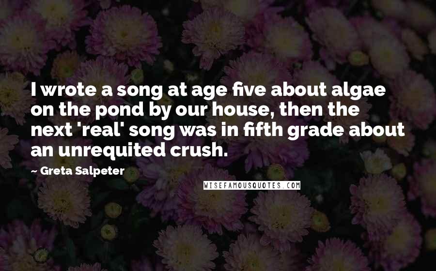 Greta Salpeter Quotes: I wrote a song at age five about algae on the pond by our house, then the next 'real' song was in fifth grade about an unrequited crush.