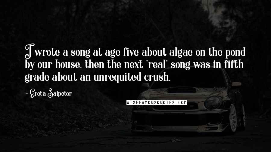 Greta Salpeter Quotes: I wrote a song at age five about algae on the pond by our house, then the next 'real' song was in fifth grade about an unrequited crush.