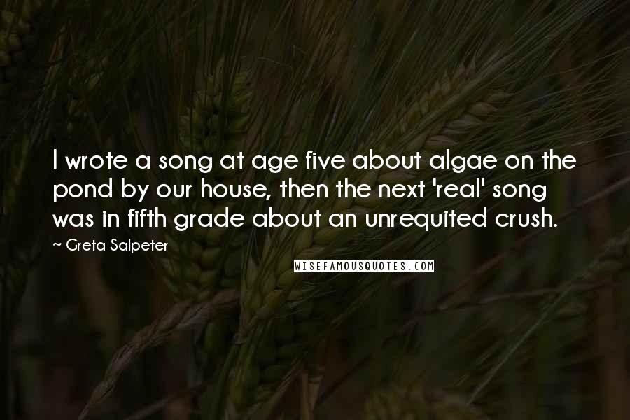 Greta Salpeter Quotes: I wrote a song at age five about algae on the pond by our house, then the next 'real' song was in fifth grade about an unrequited crush.