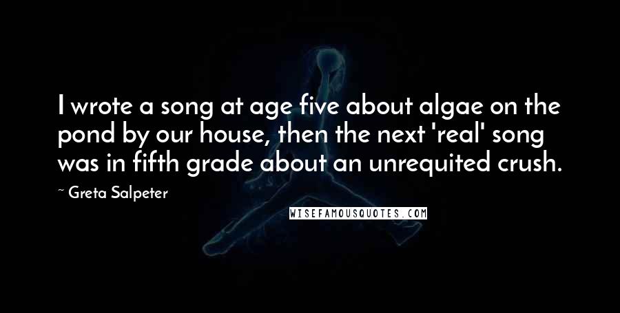 Greta Salpeter Quotes: I wrote a song at age five about algae on the pond by our house, then the next 'real' song was in fifth grade about an unrequited crush.