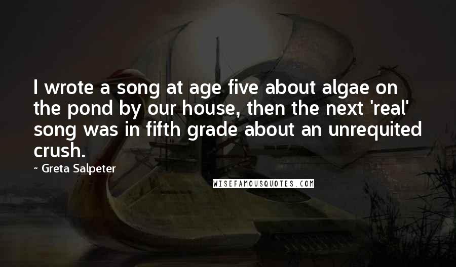 Greta Salpeter Quotes: I wrote a song at age five about algae on the pond by our house, then the next 'real' song was in fifth grade about an unrequited crush.