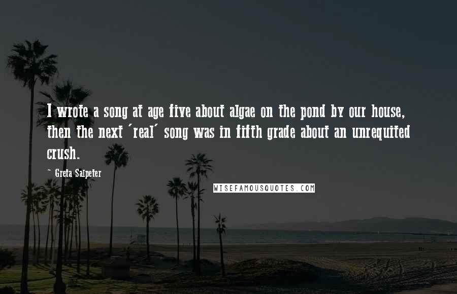 Greta Salpeter Quotes: I wrote a song at age five about algae on the pond by our house, then the next 'real' song was in fifth grade about an unrequited crush.