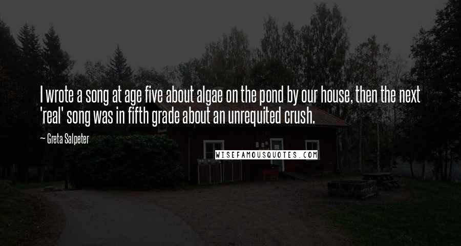 Greta Salpeter Quotes: I wrote a song at age five about algae on the pond by our house, then the next 'real' song was in fifth grade about an unrequited crush.