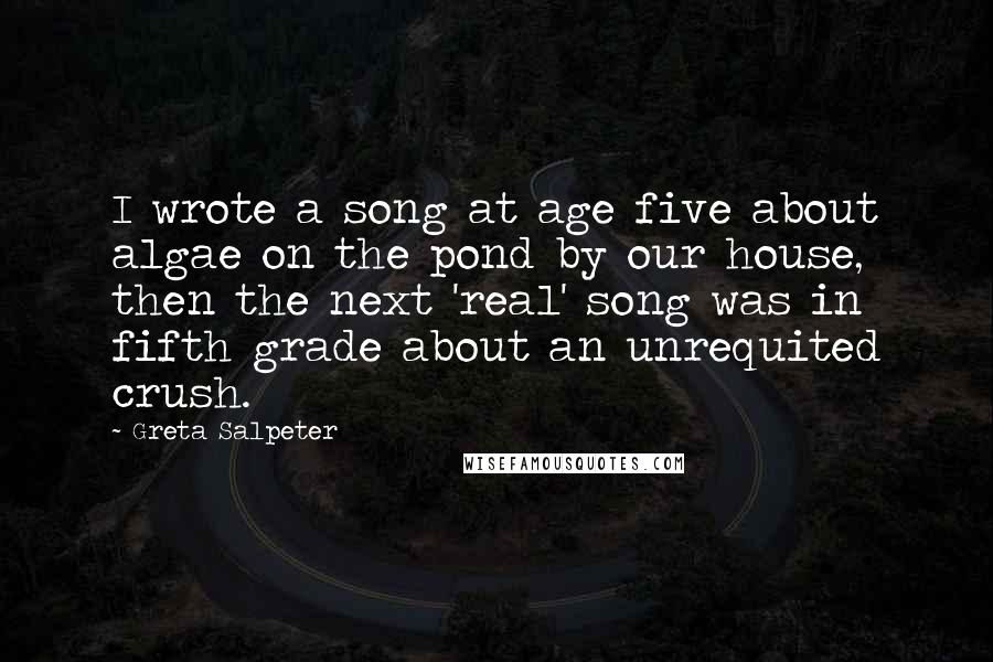 Greta Salpeter Quotes: I wrote a song at age five about algae on the pond by our house, then the next 'real' song was in fifth grade about an unrequited crush.