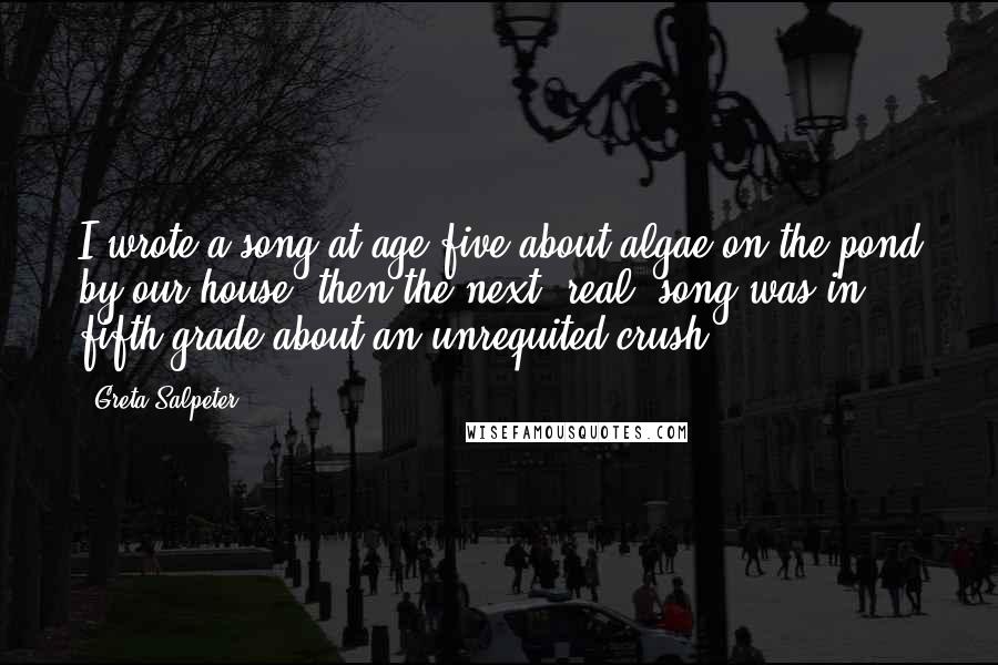 Greta Salpeter Quotes: I wrote a song at age five about algae on the pond by our house, then the next 'real' song was in fifth grade about an unrequited crush.