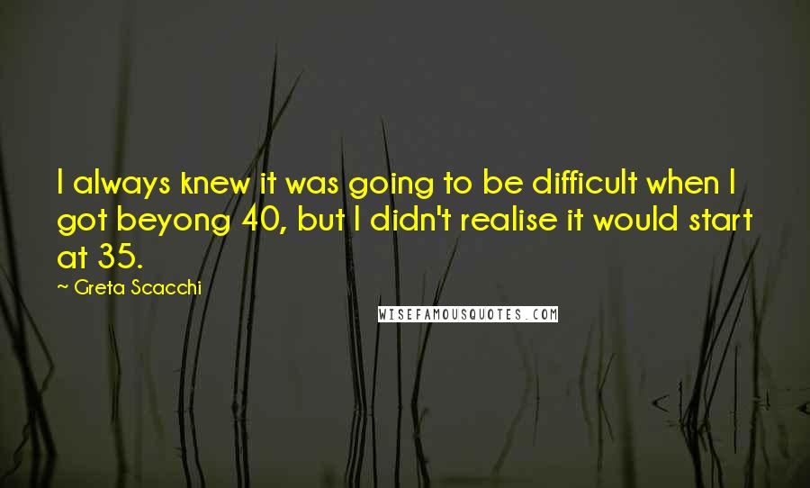 Greta Scacchi Quotes: I always knew it was going to be difficult when I got beyong 40, but I didn't realise it would start at 35.