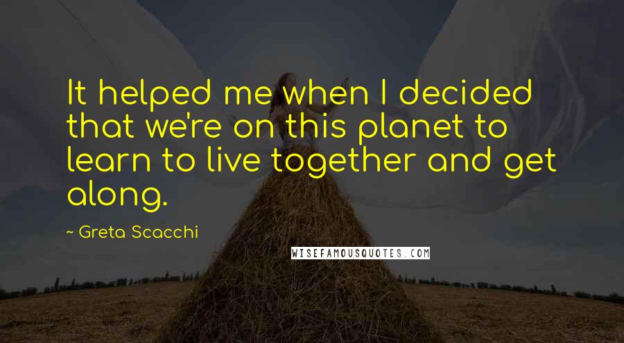 Greta Scacchi Quotes: It helped me when I decided that we're on this planet to learn to live together and get along.