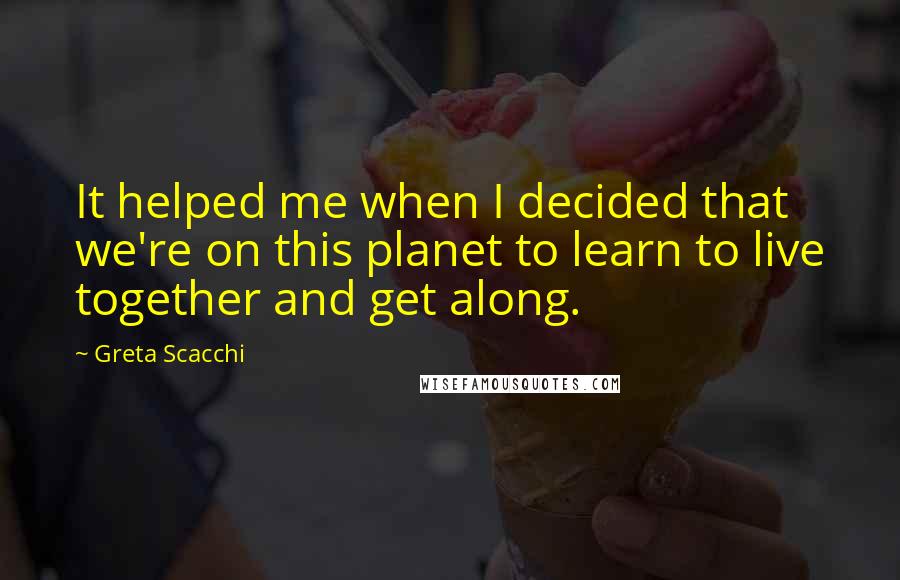 Greta Scacchi Quotes: It helped me when I decided that we're on this planet to learn to live together and get along.