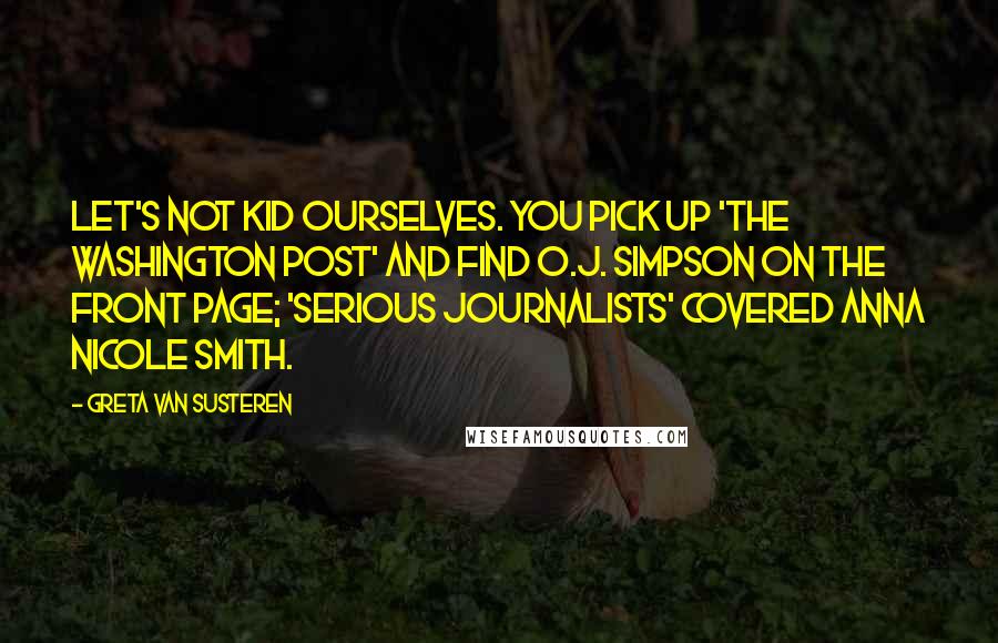 Greta Van Susteren Quotes: Let's not kid ourselves. You pick up 'The Washington Post' and find O.J. Simpson on the front page; 'serious journalists' covered Anna Nicole Smith.