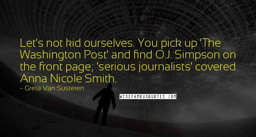 Greta Van Susteren Quotes: Let's not kid ourselves. You pick up 'The Washington Post' and find O.J. Simpson on the front page; 'serious journalists' covered Anna Nicole Smith.