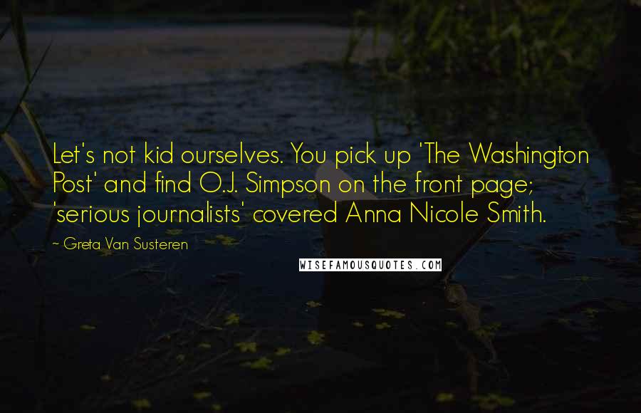 Greta Van Susteren Quotes: Let's not kid ourselves. You pick up 'The Washington Post' and find O.J. Simpson on the front page; 'serious journalists' covered Anna Nicole Smith.