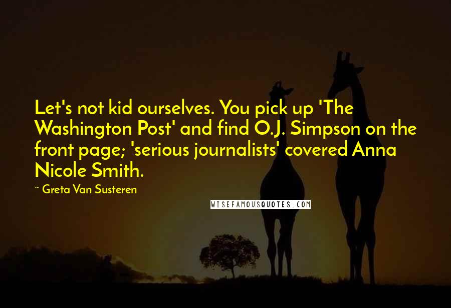 Greta Van Susteren Quotes: Let's not kid ourselves. You pick up 'The Washington Post' and find O.J. Simpson on the front page; 'serious journalists' covered Anna Nicole Smith.