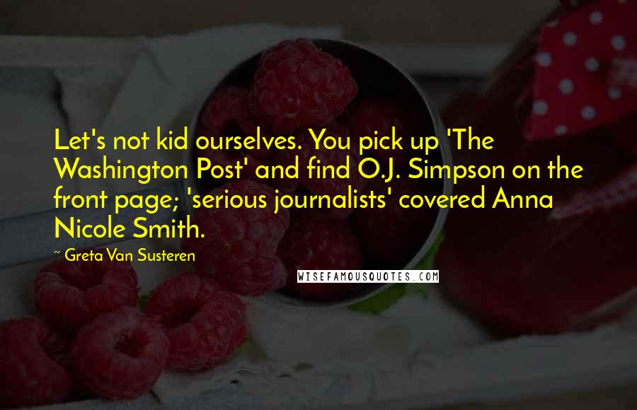 Greta Van Susteren Quotes: Let's not kid ourselves. You pick up 'The Washington Post' and find O.J. Simpson on the front page; 'serious journalists' covered Anna Nicole Smith.