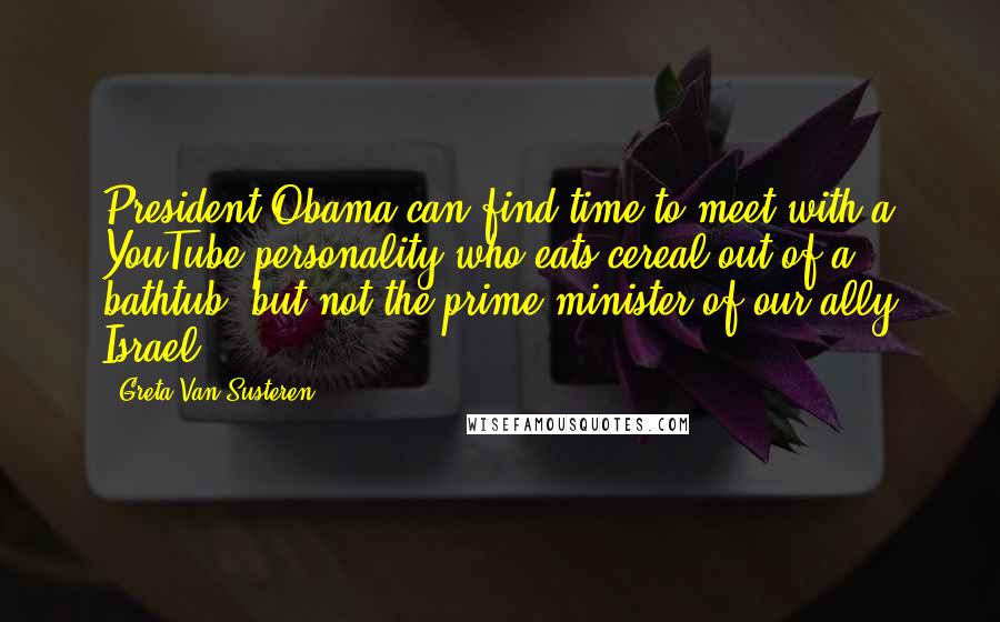 Greta Van Susteren Quotes: President Obama can find time to meet with a YouTube personality who eats cereal out of a bathtub, but not the prime minister of our ally Israel?