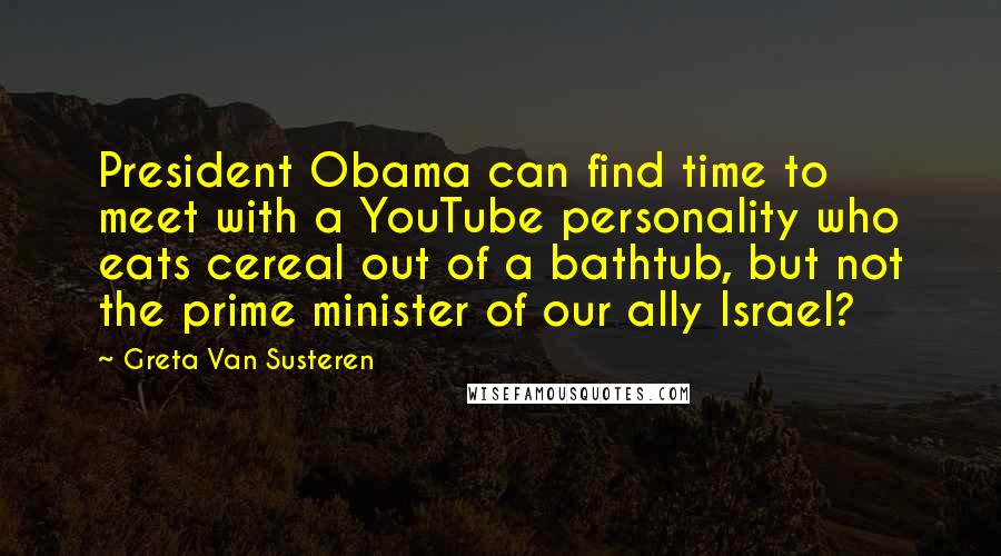 Greta Van Susteren Quotes: President Obama can find time to meet with a YouTube personality who eats cereal out of a bathtub, but not the prime minister of our ally Israel?