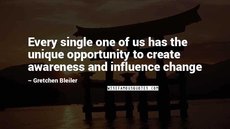 Gretchen Bleiler Quotes: Every single one of us has the unique opportunity to create awareness and influence change