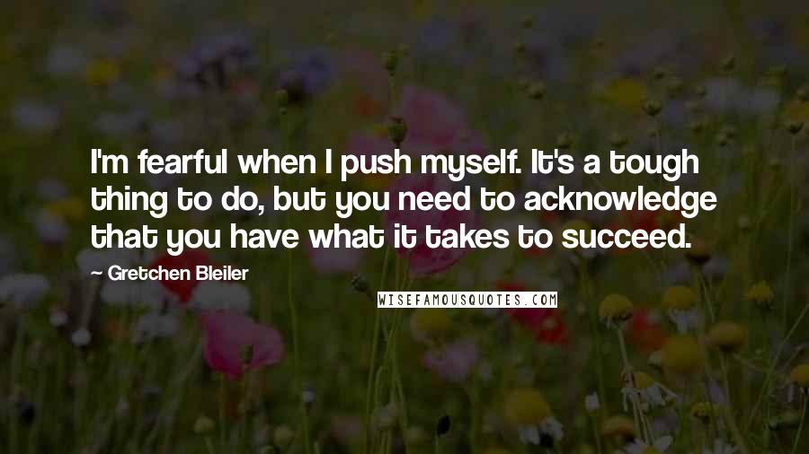 Gretchen Bleiler Quotes: I'm fearful when I push myself. It's a tough thing to do, but you need to acknowledge that you have what it takes to succeed.