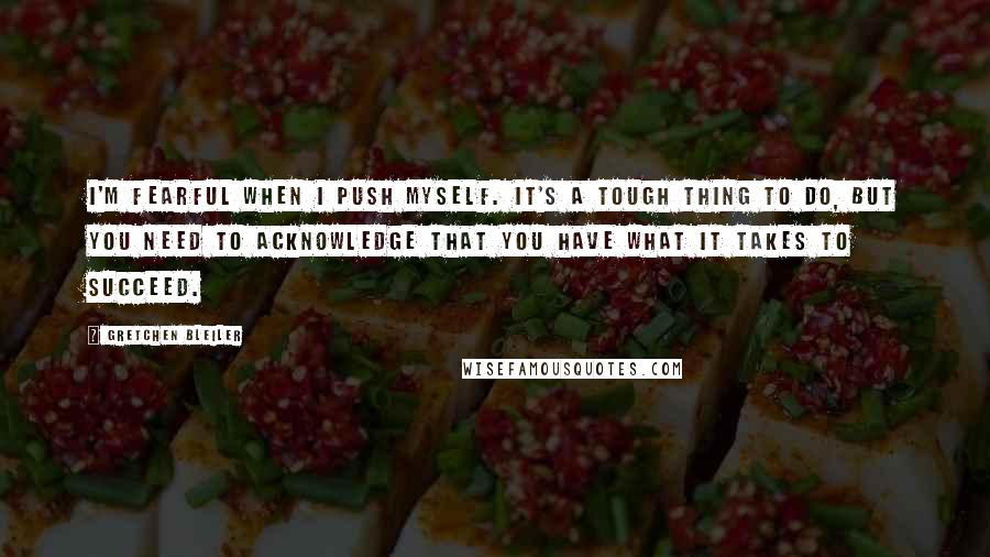 Gretchen Bleiler Quotes: I'm fearful when I push myself. It's a tough thing to do, but you need to acknowledge that you have what it takes to succeed.