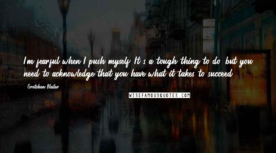 Gretchen Bleiler Quotes: I'm fearful when I push myself. It's a tough thing to do, but you need to acknowledge that you have what it takes to succeed.