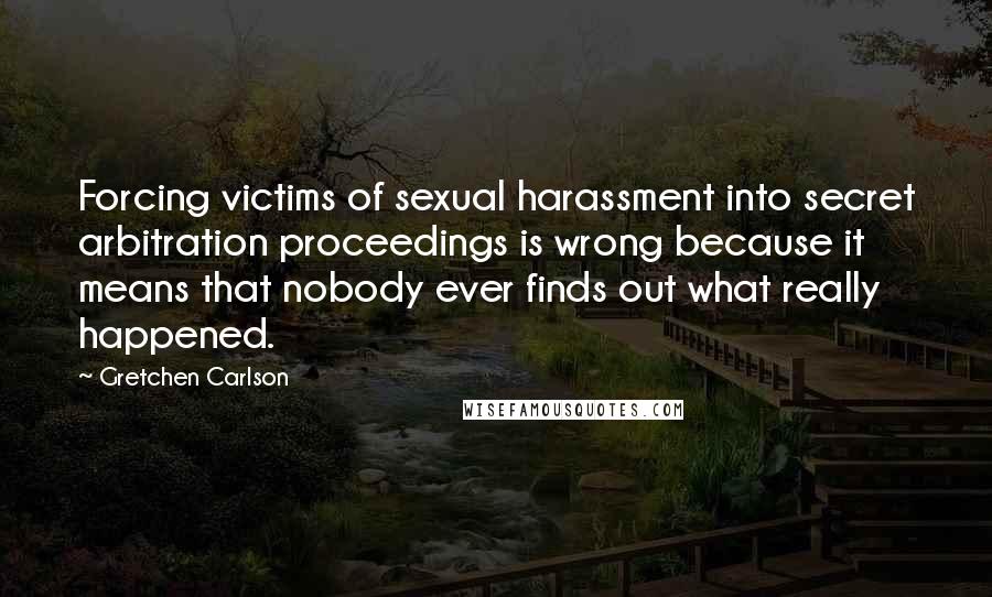 Gretchen Carlson Quotes: Forcing victims of sexual harassment into secret arbitration proceedings is wrong because it means that nobody ever finds out what really happened.