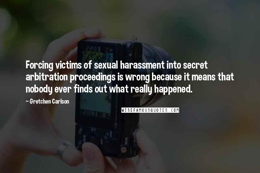Gretchen Carlson Quotes: Forcing victims of sexual harassment into secret arbitration proceedings is wrong because it means that nobody ever finds out what really happened.