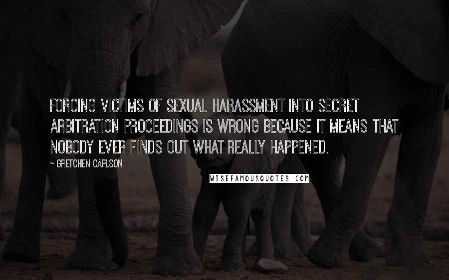 Gretchen Carlson Quotes: Forcing victims of sexual harassment into secret arbitration proceedings is wrong because it means that nobody ever finds out what really happened.