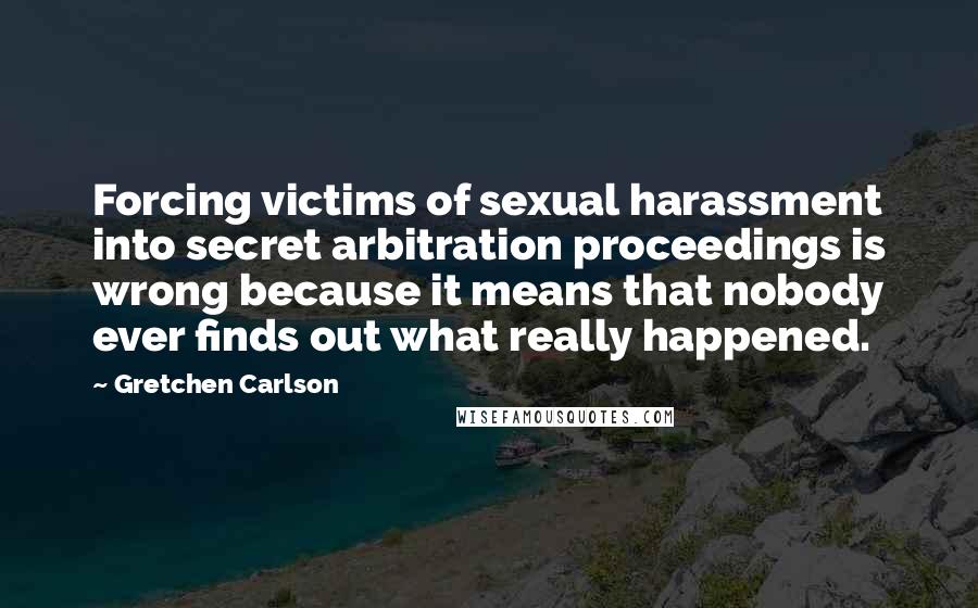 Gretchen Carlson Quotes: Forcing victims of sexual harassment into secret arbitration proceedings is wrong because it means that nobody ever finds out what really happened.