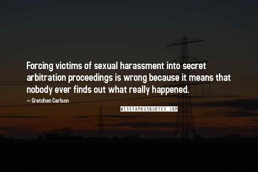 Gretchen Carlson Quotes: Forcing victims of sexual harassment into secret arbitration proceedings is wrong because it means that nobody ever finds out what really happened.