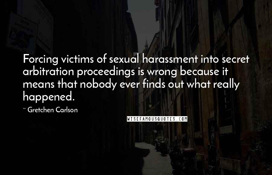 Gretchen Carlson Quotes: Forcing victims of sexual harassment into secret arbitration proceedings is wrong because it means that nobody ever finds out what really happened.