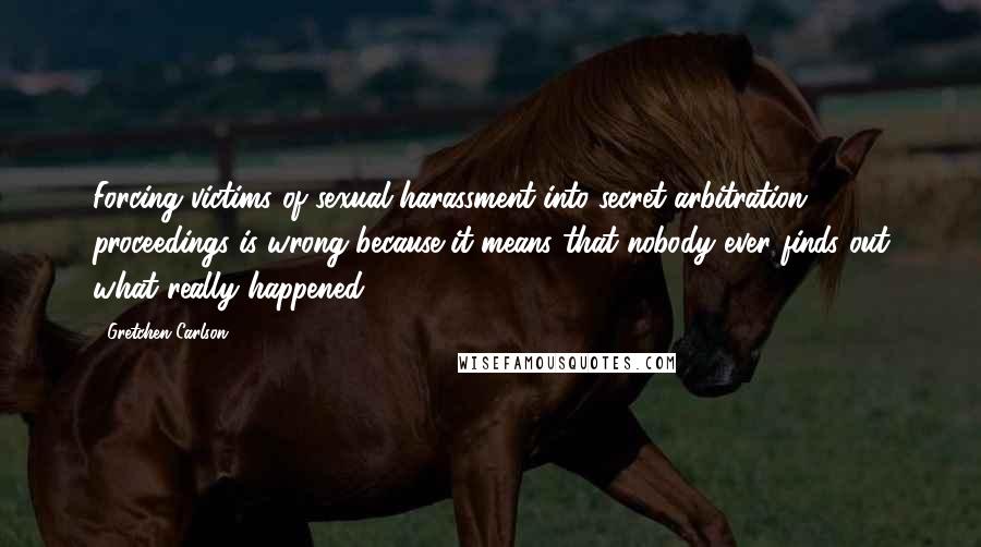 Gretchen Carlson Quotes: Forcing victims of sexual harassment into secret arbitration proceedings is wrong because it means that nobody ever finds out what really happened.