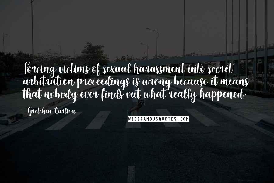 Gretchen Carlson Quotes: Forcing victims of sexual harassment into secret arbitration proceedings is wrong because it means that nobody ever finds out what really happened.