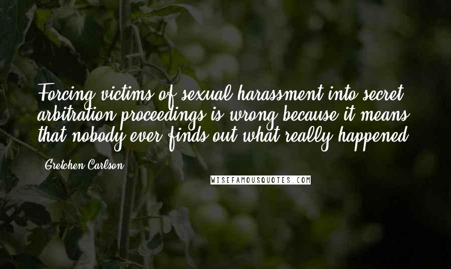 Gretchen Carlson Quotes: Forcing victims of sexual harassment into secret arbitration proceedings is wrong because it means that nobody ever finds out what really happened.
