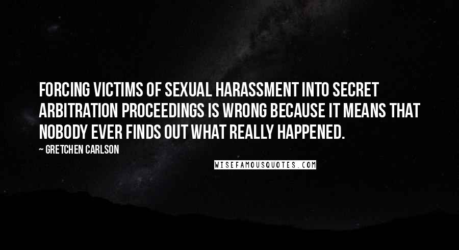 Gretchen Carlson Quotes: Forcing victims of sexual harassment into secret arbitration proceedings is wrong because it means that nobody ever finds out what really happened.