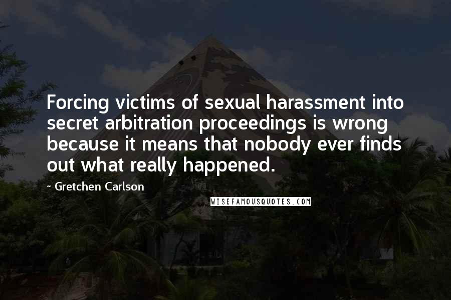 Gretchen Carlson Quotes: Forcing victims of sexual harassment into secret arbitration proceedings is wrong because it means that nobody ever finds out what really happened.