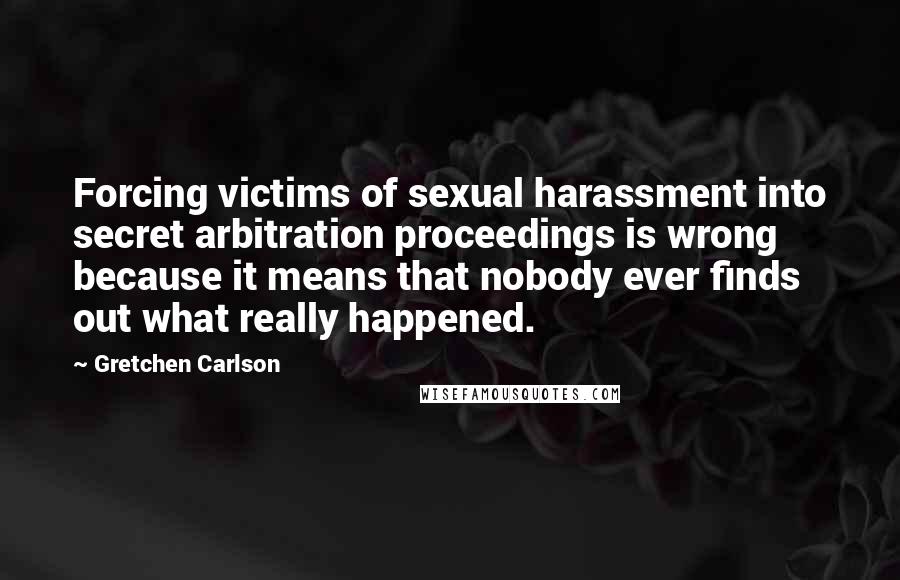 Gretchen Carlson Quotes: Forcing victims of sexual harassment into secret arbitration proceedings is wrong because it means that nobody ever finds out what really happened.